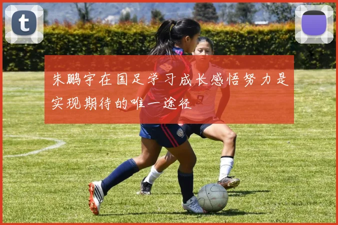 朱鹏宇在国足学习成长感悟努力是实现期待的唯一途径