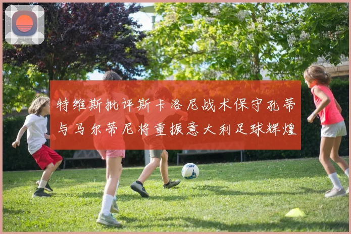 特维斯批评斯卡洛尼战术保守孔蒂与马尔蒂尼将重振意大利足球辉煌