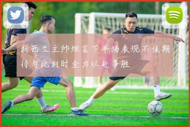 新西兰主帅坦言下半场表现不佳期待与比利时全力以赴争胜