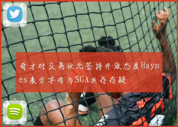 奇才对交易状元签持开放态度Haynes表示字母与SGA共存存疑