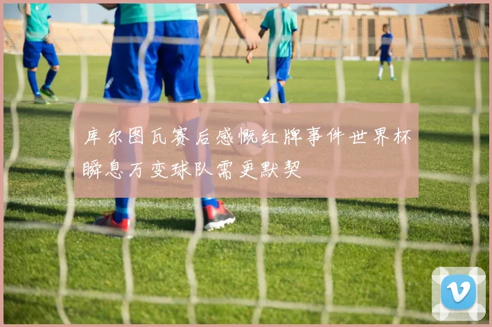 库尔图瓦赛后感慨红牌事件世界杯瞬息万变球队需更默契