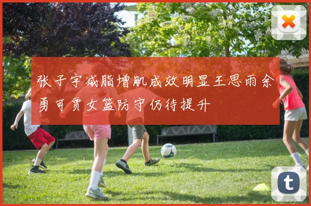张子宇减脂增肌成效明显王思雨余勇可贾女篮防守仍待提升
