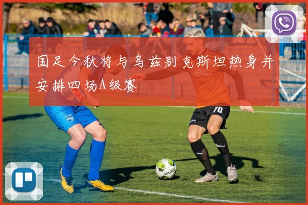 国足今秋将与乌兹别克斯坦热身并安排四场A级赛