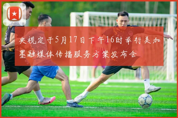 央视定于5月17日下午16时举行美加墨融媒体传播服务方案发布会