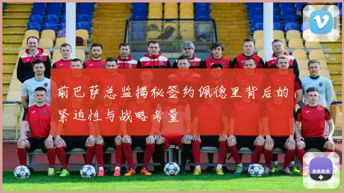 前巴萨总监揭秘签约佩德里背后的紧迫性与战略考量