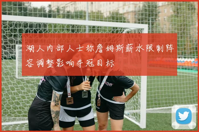 湖人内部人士称詹姆斯薪水限制阵容调整影响夺冠目标