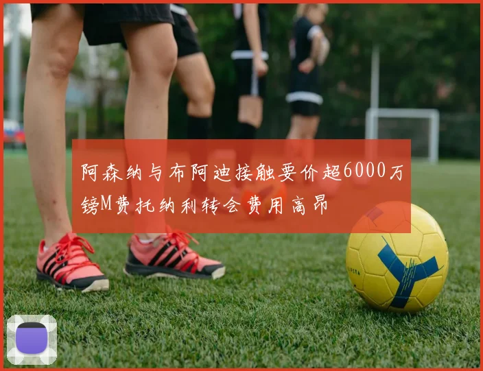 阿森纳与布阿迪接触要价超6000万镑M费托纳利转会费用高昂