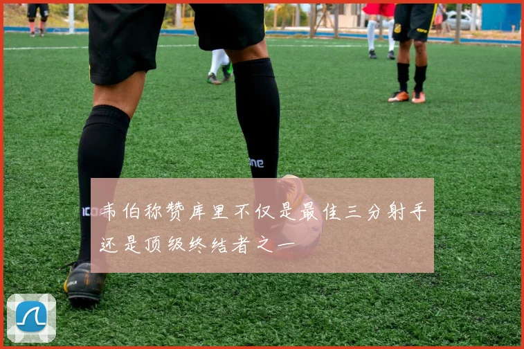 韦伯称赞库里不仅是最佳三分射手还是顶级终结者之一