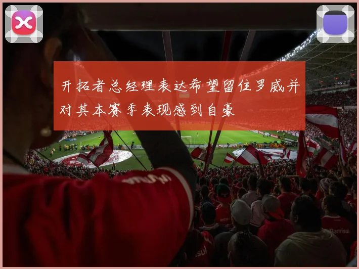 开拓者总经理表达希望留住罗威并对其本赛季表现感到自豪